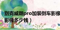 別克威朗pro加裝倒車影像多少錢(加裝倒車影像多少錢)