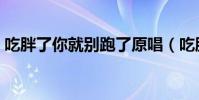 吃胖了你就別跑了原唱(吃胖了你就別跑了)