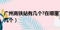 廣州高鐵站有幾個(gè)?在哪里了?(廣州高鐵站有幾個(gè))